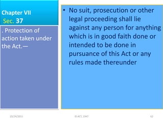 Chapter VII          • No suit, prosecution or other
 Sec. 37               legal proceeding shall lie
. Protection of        against any person for anything
action taken under     which is in good faith done or
the Act.—              intended to be done in
                       pursuance of this Act or any
                       rules made thereunder




   10/24/2011           ID ACT, 1947              62
 