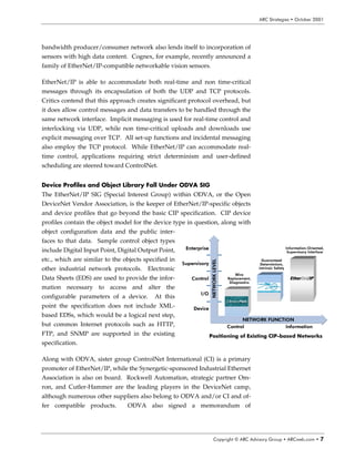 Ã                                                                                   6S8ÃT‡…h‡rtvr†Ã‡ÃPp‡‚ir…Ã!   Ã




mon physical layer a standard industrial Ethernet connector may prove elu-
sive, although the efforts of standardization bodies such as EIA/TIA
(Electronics Industry Association/Telecommunications Industry Association)
may result in a standard physical layer connector suitable for industrial ap-
plications.




RPSHWLQJ $UFKLWHFWXUHV ,QFOXGH
7UDGLWLRQDO 'HYLFH 1HWZRUNV

In spite of efforts designed to push Ethernet to the lowest levels of the auto-
mation hierarchy, the reality is that most manufacturers will end up with a
continued cascade of automation networks from the supervisory through
control and ultimately device levels. Traditional device networks such as
PROFIbus DP and DeviceNet have established a firm foothold in the mar-
ketplace and in the near term many manufacturers will continue to specify
these networks for their low cost, real-time, multi-drop capabilities. This is
particularly true as long as the cost of an Ethernet interface, plus power to
the device if necessary, exceeds the cost of a similar configuration using a
standard device network. The star topology employed with Ethernet’s hub-
and switch configuration also sends
some customers to device networks for
                                             (WKHUQHW 3URWRFRO         RPSOHPHQWDU 'HYLFH 1HWZRUNV 