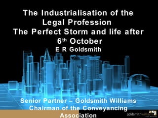 The Industrialisation of the Legal Profession  The Perfect Storm and life after 6 th  October E R Goldsmith Senior Partner – Goldsmith Williams Chairman of the Conveyancing Association 