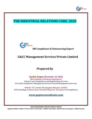 G&CC MANAGEMENT SERVICES PRIVATE LIMITED
Registered Office: B 2B/3 3rd
Floor Janak Puri New Delhi -110058 I Head Office: 540/18 Civil Lines Gurgaon -122001 Haryana
THE INDUSTRIAL RELATIONS CODE, 2020
HR Compliance & Outsourcing Expert
G&CC Management Services Private Limited
Prepared by
Sachin Gupta (Founder & CEO)
HR Compliance & Outsourcing Experts
Labour Laws Compliances and Registrations Services
PF & ESIC Compliance Management Services! Payroll Management Services
Plot No. 75-C, Sector 18, Gurgaon, Haryana -122015
H R Consulting | Labour Laws | Payroll | Shops Act & Factory Act Compliances
www.guptaconsultants.com
 