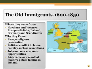 The Old Immigrants-1600-1850Where they came from:Northern and Western Europe—Britain, Ireland, Germany and ScandinaviaWhy they Came: Escape religious persecutionPolitical conflict in home country such as revolutionsJobs and new economic opportunitiesIrish came as a result of massive potato famine in Ireland