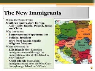 The New ImmigrantsWhere they Came From:Southern and Eastern Europe, Asia—Italy, Russia, Poland, Japan and China Why they came:Better economic opportunitiesPolitical freedomJews from Russia sought religious freedomWhere they came in:Ellis Island: Most European immigrants entered through the immigration center at Ellis Island in New York CityAngel Island:  Most Asian immigrants came in on the West Coast through Angel Island in California.