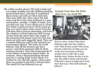 Excerpt from How the Other Half Lives, by Jacob RiisHere is a door. Listen! That short hacking cough, that tiny, helpless wail--what do they mean? They mean that the soiled bow of white you saw on the door downstairs will have another story to tell--Oh! a sadly familiar story--before the day is at an end. The child is dying with measles. With half a chance it might have lived; but it had none. That dark bedroom killed it.”“Be a little careful, please! The hall is dark and you might stumble over the children pitching pennies back there. Not that it would hurt them; kicks and cuffs are their daily diet. They have little else. Here where the hall turns and dives into utter darkness is a step, and another, another. A flight of stairs. You can feel your way, if you cannot see it. Close? Yes! What would you have? All the fresh air that ever enters these stairs comes from the hall-door that is forever slamming, and from the windows of dark bedrooms that in turn receive from the stairs their sole supply of the elements God meant to be free, but man deals out with such niggardly hand. That was a woman filling her pail by the hydrant you just bumped against. The sinks are in the hallway, that all the tenants may have access--and all be poisoned alike by their summer stenches. Hear the pump squeak! It is the lullaby of tenement-house babes. In summer, when a thousand thirsty throats pant for a cooling drink in this block, it is worked in vain. But the saloon, whose open door you passed in the hall, is always there. The smell of it has followed you up. 