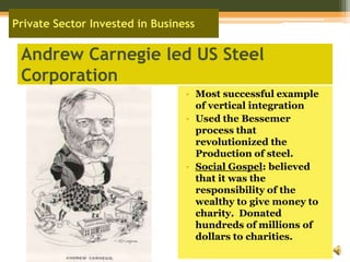 Andrew Carnegie led US Steel CorporationMost successful example of vertical integrationUsed the Bessemer process that revolutionized the Production of steel.Social Gospel: believed that it was the responsibility of the wealthy to give money to charity.  Donated hundreds of millions of dollars to charities.Private Sector Invested in Business