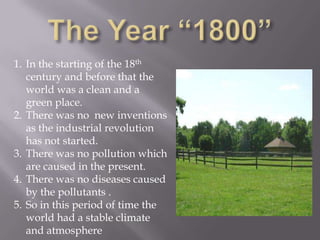 1. In the starting of the 18th
   century and before that the
   world was a clean and a
   green place.
2. There was no new inventions
   as the industrial revolution
   has not started.
3. There was no pollution which
   are caused in the present.
4. There was no diseases caused
   by the pollutants .
5. So in this period of time the
   world had a stable climate
   and atmosphere
 