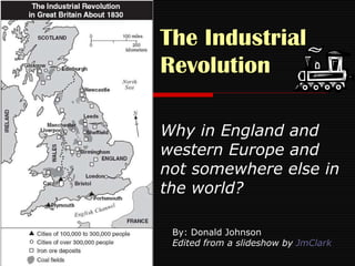 The Industrial Revolution   Why in England and western Europe and not somewhere else in the world? By: Donald Johnson Edited from a slideshow by  JmClark 