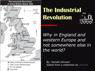 The Industrial Revolution   Why in England and western Europe and not somewhere else in the world? By: Donald Johnson Edited from a slideshow by  JmClark 