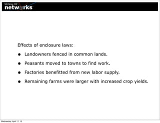 Effects of enclosure laws:

                  •       Landowners fenced in common lands.

                  •       Peasants moved to towns to find work.

                  •       Factories benefitted from new labor supply.

                  •       Remaining farms were larger with increased crop yields.




Wednesday, April 17, 13
 