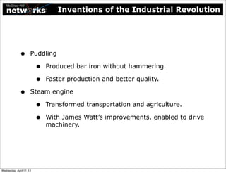 Inventions of the Industrial Revolution




              •       Puddling

                          •   Produced bar iron without hammering.

                          •   Faster production and better quality.

              •       Steam engine

                          •   Transformed transportation and agriculture.

                          •   With James Watt’s improvements, enabled to drive
                              machinery.




Wednesday, April 17, 13
 