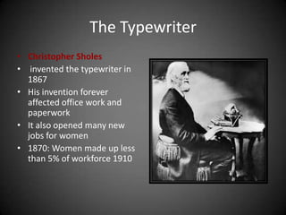 The Typewriter
• Christopher Sholes
• invented the typewriter in
1867
• His invention forever
affected office work and
paperwork
• It also opened many new
jobs for women
• 1870: Women made up less
than 5% of workforce 1910
 