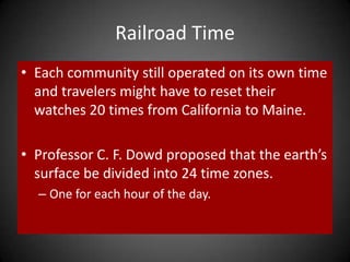 Railroad Time
• Each community still operated on its own time
and travelers might have to reset their
watches 20 times from California to Maine.
• Professor C. F. Dowd proposed that the earth’s
surface be divided into 24 time zones.
– One for each hour of the day.
 