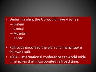 • Under his plan, the US would have 4 zones:
– Eastern
– Central
– Mountain
– Pacific
• Railroads endorsed the plan and many towns
followed suit.
• 1884 – international conference set world wide
time zones that incorporated railroad time.
 