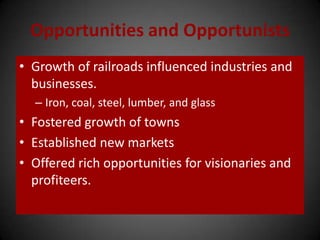 Opportunities and Opportunists
• Growth of railroads influenced industries and
businesses.
– Iron, coal, steel, lumber, and glass
• Fostered growth of towns
• Established new markets
• Offered rich opportunities for visionaries and
profiteers.
 