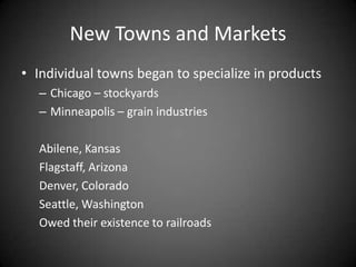 New Towns and Markets
• Individual towns began to specialize in products
– Chicago – stockyards
– Minneapolis – grain industries
Abilene, Kansas
Flagstaff, Arizona
Denver, Colorado
Seattle, Washington
Owed their existence to railroads
 