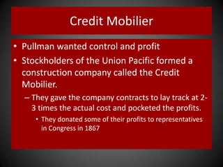 Credit Mobilier
• Pullman wanted control and profit
• Stockholders of the Union Pacific formed a
construction company called the Credit
Mobilier.
– They gave the company contracts to lay track at 2-
3 times the actual cost and pocketed the profits.
• They donated some of their profits to representatives
in Congress in 1867
 