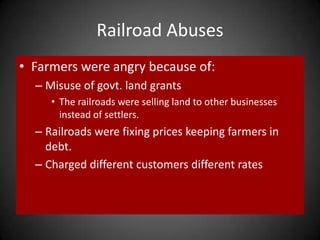 Railroad Abuses
• Farmers were angry because of:
– Misuse of govt. land grants
• The railroads were selling land to other businesses
instead of settlers.
– Railroads were fixing prices keeping farmers in
debt.
– Charged different customers different rates
 
