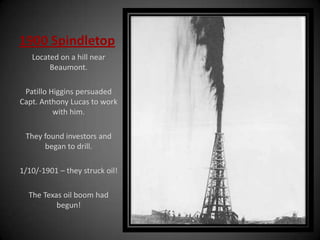 1900 Spindletop
Located on a hill near
Beaumont.
Patillo Higgins persuaded
Capt. Anthony Lucas to work
with him.
They found investors and
began to drill.
1/10/-1901 – they struck oil!
The Texas oil boom had
begun!
 