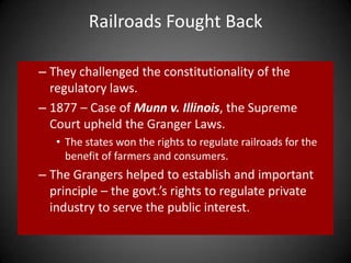 Railroads Fought Back
– They challenged the constitutionality of the
regulatory laws.
– 1877 – Case of Munn v. Illinois, the Supreme
Court upheld the Granger Laws.
• The states won the rights to regulate railroads for the
benefit of farmers and consumers.
– The Grangers helped to establish and important
principle – the govt.’s rights to regulate private
industry to serve the public interest.
 