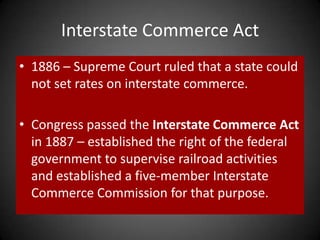Interstate Commerce Act
• 1886 – Supreme Court ruled that a state could
not set rates on interstate commerce.
• Congress passed the Interstate Commerce Act
in 1887 – established the right of the federal
government to supervise railroad activities
and established a five-member Interstate
Commerce Commission for that purpose.
 
