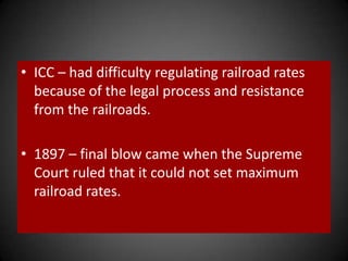 • ICC – had difficulty regulating railroad rates
because of the legal process and resistance
from the railroads.
• 1897 – final blow came when the Supreme
Court ruled that it could not set maximum
railroad rates.
 