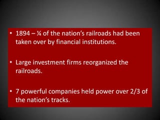 • 1894 – ¼ of the nation’s railroads had been
taken over by financial institutions.
• Large investment firms reorganized the
railroads.
• 7 powerful companies held power over 2/3 of
the nation’s tracks.
 