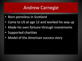 Andrew Carnegie
• Born penniless in Scotland
• Came to US at age 12 and worked his way up
• Made his own fortune through investments
• Supported charities
• Model of the American success story
 