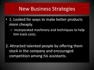 New Business Strategies
• 1. Looked for ways to make better products
more cheaply.
– incorporated machinery and techniques to help
him track costs.
2. Attracted talented people by offering them
stock in the company and encouraged
competition among his assistants.
 