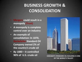BUSINESS GROWTH &
CONSOLIDATION
• Mergers could result in a
monopoly (Trust)
• A monopoly is complete
control over an industry
• An example of
consolidation: In 1870,
Rockefeller Standard Oil
Company owned 2% of
the country’s crude oil
• By 1880 – it controlled
90% of U.S. crude oil CHICAGO’S STANDARD OIL BUILDING IS ONE
OF THE WORLD’S TALLEST
 