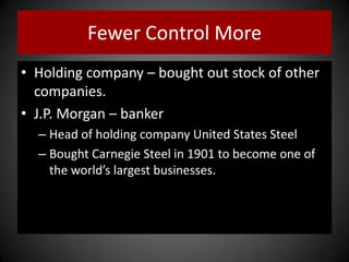 Fewer Control More
• Holding company – bought out stock of other
companies.
• J.P. Morgan – banker
– Head of holding company United States Steel
– Bought Carnegie Steel in 1901 to become one of
the world’s largest businesses.
 