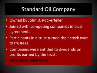 Standard Oil Company
• Owned by John D. Rockerfeller
• Joined with competing companies in trust
agreements.
• Participants in a trust turned their stock over
to trustees.
• Companies were entitled to dividends on
profits earned by the trust.
• NOT LEGAL MERGERS
 