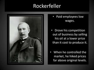 Rockerfeller
• Paid employees low
wages.
• Drove his competition
out of business by selling
his oil at a lower price
than it cost to produce it.
• When he controlled the
market, he hiked prices
far above original levels.
 
