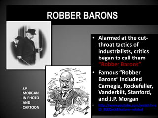 ROBBER BARONS
• Alarmed at the cut-
throat tactics of
industrialists, critics
began to call them
“Robber Barons”
• Famous “Robber
Barons” included
Carnegie, Rockefeller,
Vanderbilt, Stanford,
and J.P. Morgan
• http://www.youtube.com/watch?v=s
t3_8LEQvck&feature=related
J.P
MORGAN
IN PHOTO
AND
CARTOON
 