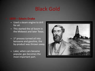 Black Gold
• 1859 – Edwin Drake
– Used a steam engine to drill
for oil.
– This started the oil boom in
the Midwest and later Texas.
– 1st process turned oil into
kerosene and gasoline, the
by-product was thrown away.
– Later, when cars became
popular, gas becomes the
most important part.
 