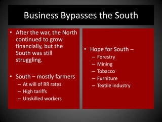 Business Bypasses the South
• After the war, the North
continued to grow
financially, but the
South was still
struggling.
• South – mostly farmers
– At will of RR rates
– High tariffs
– Unskilled workers
• Hope for South –
– Forestry
– Mining
– Tobacco
– Furniture
– Textile industry
 