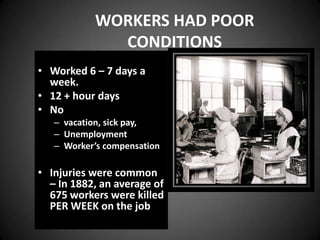 WORKERS HAD POOR
CONDITIONS
• Worked 6 – 7 days a
week.
• 12 + hour days
• No
– vacation, sick pay,
– Unemployment
– Worker’s compensation
• Injuries were common
– In 1882, an average of
675 workers were killed
PER WEEK on the job
 
