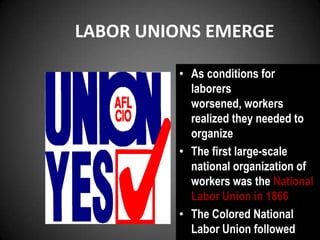 LABOR UNIONS EMERGE
• As conditions for
laborers
worsened, workers
realized they needed to
organize
• The first large-scale
national organization of
workers was the National
Labor Union in 1866
• The Colored National
Labor Union followed
 
