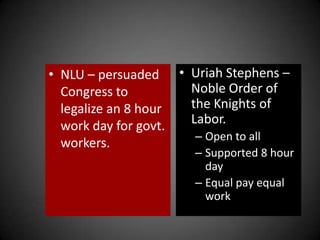 • NLU – persuaded
Congress to
legalize an 8 hour
work day for govt.
workers.
• Uriah Stephens –
Noble Order of
the Knights of
Labor.
– Open to all
– Supported 8 hour
day
– Equal pay equal
work
 