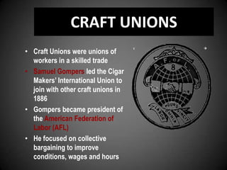 CRAFT UNIONS
• Craft Unions were unions of
workers in a skilled trade
• Samuel Gompers led the Cigar
Makers’ International Union to
join with other craft unions in
1886
• Gompers became president of
the American Federation of
Labor (AFL)
• He focused on collective
bargaining to improve
conditions, wages and hours
 