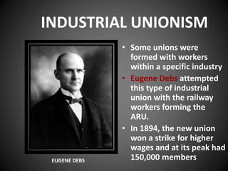 INDUSTRIAL UNIONISM
• Some unions were
formed with workers
within a specific industry
• Eugene Debs attempted
this type of industrial
union with the railway
workers forming the
ARU.
• In 1894, the new union
won a strike for higher
wages and at its peak had
150,000 membersEUGENE DEBS
 