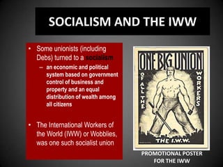 SOCIALISM AND THE IWW
• Some unionists (including
Debs) turned to a socialism
– an economic and political
system based on government
control of business and
property and an equal
distribution of wealth among
all citizens
• The International Workers of
the World (IWW) or Wobblies,
was one such socialist union
PROMOTIONAL POSTER
FOR THE IWW
 
