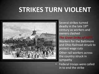 STRIKES TURN VIOLENT
• Several strikes turned
deadly in the late 19th
century as workers and
owners clashed
• The Great Strike of 1877:
Workers for the Baltimore
and Ohio Railroad struck to
protest wage cuts
• Other rail workers across
the country struck in
sympathy
• Federal troops were called
in to end the strike
 