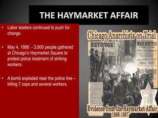 THE HAYMARKET AFFAIR
• Labor leaders continued to push for
change.
• May 4, 1886 - 3,000 people gathered
at Chicago’s Haymarket Square to
protest police treatment of striking
workers.
• A bomb exploded near the police line –
killing 7 cops and several workers.
 