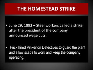 THE HOMESTEAD STRIKE
• June 29, 1892 – Steel workers called a strike
after the president of the company
announced wage cuts.
• Frick hired Pinkerton Detectives to guard the plant
and allow scabs to work and keep the company
operating.
 