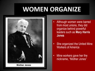 WOMEN ORGANIZE
• Although women were barred
from most unions, they did
organize behind powerful
leaders such as Mary Harris
Jones
• She organized the United Mine
Workers of America
• Mine workers gave her the
nickname, “Mother Jones”
 