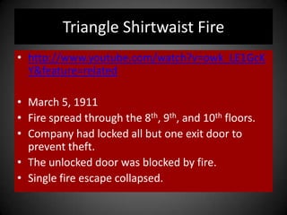 Triangle Shirtwaist Fire
• http://www.youtube.com/watch?v=owk_LE1GcK
Y&feature=related
• March 5, 1911
• Fire spread through the 8th, 9th, and 10th floors.
• Company had locked all but one exit door to
prevent theft.
• The unlocked door was blocked by fire.
• Single fire escape collapsed.
 