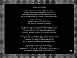 WEAVE ROOM BLUES
Working in a weave-room, fighting for my life
Trying to make a living for my kiddies and my wife
Some are needing clothing and some are needing shoes
But I'm getting nothing for them but the weave-room blues
I got the blues, I got the blues
I got them awful weave-room blues
I got the blues, the weave-room blues
With your looms a-slamming, shuttles bouncing on the floor
And when you flag your fixer, you can see that he is sore
I'm trying to make a living, but I think that I will lose
Cause I'm getting nothing but those weave-room blues
The harness eyes are breaking and the doubles coming through
The devil's in your alley and he's coming after you
Our hearts are aching, let us take a little snooze
For we're simply dying with them weave-room blues
Slam outs, break outs, knot ups by the score
Cloth all rolled back and piled up on the floor
The bats are running ends, the strings are hanging to your shoes
We're simply dying with them weave-room blues
 