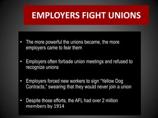 EMPLOYERS FIGHT UNIONS
• The more powerful the unions became, the more
employers came to fear them
• Employers often forbade union meetings and refused to
recognize unions
• Employers forced new workers to sign “Yellow Dog
Contracts,” swearing that they would never join a union
• Despite those efforts, the AFL had over 2 million
members by 1914
 