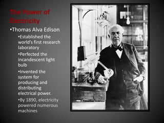 The Power of
Electricity
•Thomas Alva Edison
•Established the
world’s first research
laboratory
•Perfected the
incandescent light
bulb
•Invented the
system for
producing and
distributing
electrical power.
•By 1890, electricity
powered numerous
machines
 