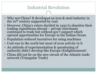 Industrial Revolution
 Why not China? It developed an iron & steel industry in
the 10th century supported by coal.
 However, China’s rulers decided in 1433 to abandon their
trading expeditions abroad – private merchants
continued to trade but without gov’t support which
opened opportunities for Europe in the Indian Ocean
 Population reduced incentives for using machines
 Coal was in the north but most of econ activity in S.
 An attitude of experimentation & questioning of
authority didn’t develop like Europe (Enlightenment)
 China did not lie on the new circuit of the Atlantic trade
network (Triangular Trade)
 