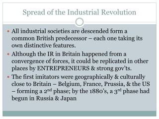 Spread of the Industrial Revolution
 All industrial societies are descended form a
common British predecessor – each one taking its
own distinctive features.
 Although the IR in Britain happened from a
convergence of forces, it could be replicated in other
places by ENTREPRENEURS & strong gov’ts.
 The first imitators were geographically & culturally
close to Britain – Belgium, France, Prussia, & the US
– forming a 2nd phase; by the 1880’s, a 3rd phase had
begun in Russia & Japan
 